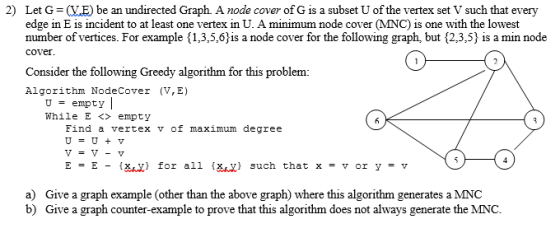 2) Let G ME) be an undirected Graph. A node cover of G is a subset U of the vertex set V such that every edge in E is incident to at least one vertex in U. A minimum node cover MNC) is one with the lowest number of vertices. For example {1,3,5,6is a node cover for the following graph, but 2,3,5} is a min node cover Consider the following Greedy algorithm for this problem: Algorithm NodeCover (V,E) Uempty While E <> empty Find a vertex v of maximum degree v=v-v E = E - la.x} for all {Χ.Χ} such that x = v or y = v a) b) Give a graph example (other than the above graph) where this algorithm generates a MNC Give a graph counter-example to prove that this algorithm does not always generate the MNC.