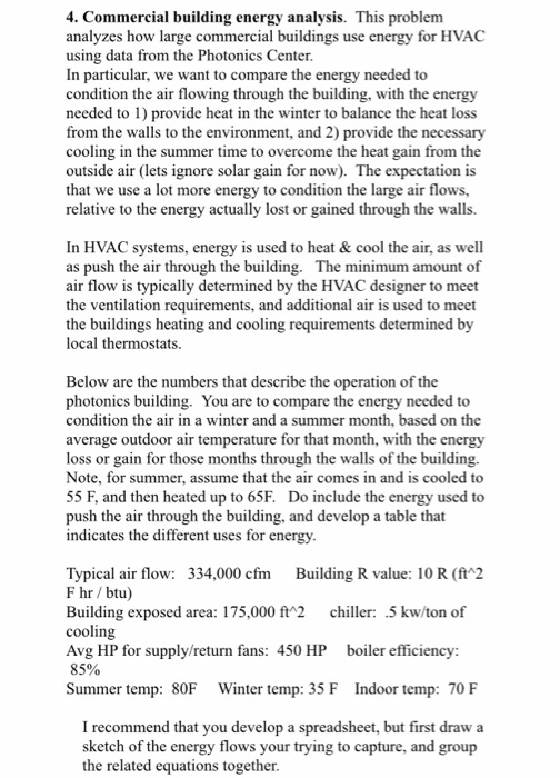 4. Commercial building energy analysis. This problem analyzes how large commercial buildings use using data from the Photonics Center In particular, we want to compare the energy needed to condition the air flowing through the building, with the energy needed to 1) provide heat in the winter to balance the heat loss from the walls to the environment, and 2) provide the necessary cooling in the summer time to overcome the heat gain from the outside air (lets ignore solar gain for now). The expectation is that we use a lot more e relative to the energy actually lost or gained through the walls. energy for HVAC to condition the large air flows, In HVAC as push the air through the building. The minimum amount of air flow is typically determined by the HVAC designer to meet the ventilation requirements, and additional air is used to meet the buildings heating and cooling requirements determined by local thermostats. systems, energy is used to heat &cool the air, as well Below are the numbers that describe the operation of the photonics building. You are to compare the energy condition the air in a winter and a summer month, based on the average outdoor air temperature for that month, with the energy loss or gain for those months through the walls of the building Note, for summer, assume that the air comes in and is cooled to 55 F, and then heated up to 65F. Do include the energy used to push the air through the building, and develop a table that indicates the different uses for energy needed to Typical air flow: 334,000 cfm Building R value: 10 R (ft 2 F hr /btu) Building exposed area: 175,000 ft*2 chiller: .5 kw/ton of cooling Avg HP for supply/return fans: 450 HP boiler efficiency: 85% Summer temp: 80F Winter temp: 35 F Indoor temp: 70 F I recommend that you develop a spreadsheet, but first draw a sketch of the energy flows your trying to capture, and group the related equations together.