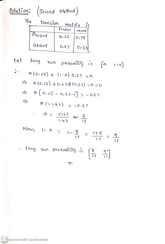 Solution. (second Method) The transion matrix is Present absent 0.25 0.75 Present absent 0.67 | 0.33 l-a] Let long run probab