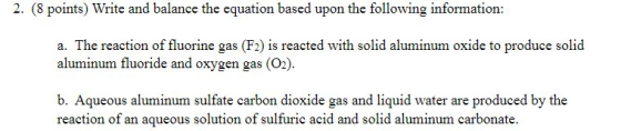 2. (8 points) Write and balance the equation based upon the following information: a. The reaction of fluorine gas (F2) is reacted with solid aluminum oxide to produce solid aluminum fluoride and oxygen gas (O.). b. Aqueous aluminum sulfate carbon dioxide gas and liquid water are produced by the reaction of an aqueous solution of sulfuric acid and solid aluminum carbonate.