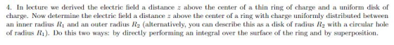 4. In lecture we derived the electric field a distance z above the center of a thin ring of charge and a uniform disk of charge. Now determine the electric field a distance z above the center of a ring with charge uniformly distributed between an inner radius Ri and an outer rads R2 (alternatively, you can describe this as a disk of rads 2 with a circular hole of radius R). Do this two ways: by directly performing an integral over the surface of the ring and by superposition.