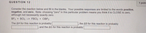 QUESTION 12 1 poin Consider the reaction below and fill in the blanks. Your possible responses are limited to the words positive, negative, and zero. Note: choosing zero in this particular problem means you think it is CLOSE to zero, although not necessarily exactly zero. BF3 + BCl3 ->FBCl2 CIBF2 The AH for this reaction is probablythe AS for this reaction is probably 4H for this reaction is probably and the AG for this reaction is probably
