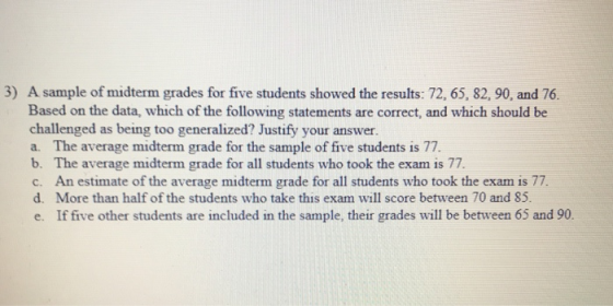 3) A sample of midterm grades for five students showed the results: 72, 65, 82, 90, and 76. Based on the data, which of the following statements are correct, and which should be challenged as being too generalized? Justify your answer a. The average midterm grade for the sample of five students is 77. b. The average midterm grade for all students who took the exam is 77 c. An estimate of the average midterm grade for all students who took the exam is 77. d. More than half of the students who take this exam will score between 70 and 85. e. If five other students are included in the sample, their grades will be between 65 and 90.