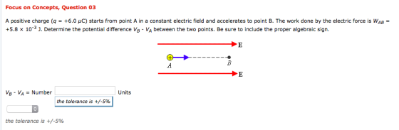 Focus on Concepts, Question 03 A positive charge (q = +6.0 μC) starts from point A in a constant electric field and accelerates to point B. The work done by the electric force is WAB = +5.8 x 10-3 J. Determine the potential difference Vs - VA between the two points. Be sure to include the proper algebraic sign. VB-VA Number Units the tolerance is +/-5% the tolerance is +/-5%
