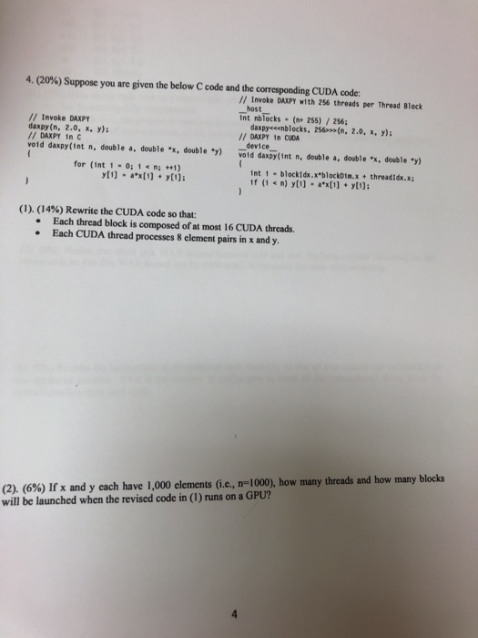 4. (20%) Suppose you are given the below C code and the corresponding CUDA code: // Invoke DAXPY with 256 threads per Thread Block host nt nbTocks (n 255) /256; /I Invoke DAXPY daxpy(n, 2.0, x, y) // DAXPY in vold daxPy(int n, double a, double .x, double y) daxpyceenblocks, 256(n, 2.0,x.Y): DAXPY 1n CUDA device void daxpy(int n, double a, double ., double- for (int 1 -0:1n:1 int 1 blockidx.x blockDim.x threadIdx.x (1). (14%) Rewrite the CUDA code so that: Each thread block is composed of at most 16 CUDA thrcads. Each CUDA thread processes 8 element pairs in x and y (2). (6%) Ifx and y cach have 1,000 elements (ie., m=1000), how many threads and how many blocks will be launched when the revised code in (I) runs on a GPU?