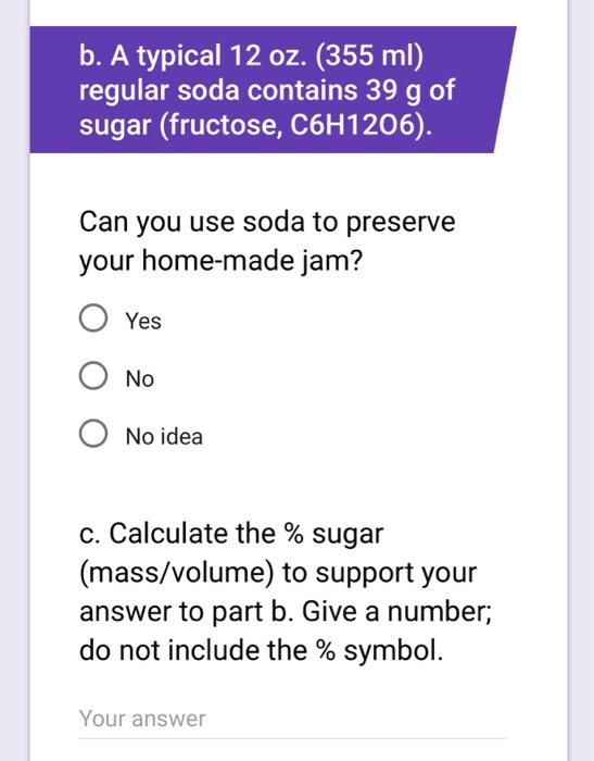 b. A typical 12 oz. (355 ml) regular soda contains 39 g of sugar (fructose, C6H1206). Can you use soda to preserve your home-made jam? O Yes O No O No idea C. Calculate the % sugar (mass/volume) to support your answer to part b. Give a number; do not include the % symbol. Your answer