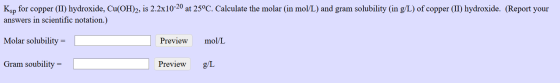 Ksp for copper (II) hydroxide, Cu(OH)2, is 2.2x10-20 at 25°C. Calculate the molar (in mol/L) and gram solubility (in g/L) of