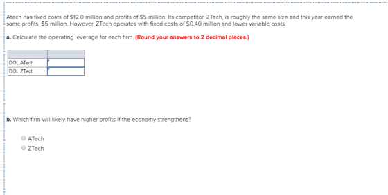 Atech has fixed costs of $12.0 million and profits of $5 million. Its competitor, ZTech, is roughly the same size and this year earned the same profits, $5 million. However, ZTech operates with fixed costs of $0.40 million and lower variable costs a. Calculate the operating leverage for each firm. (Round your answers to 2 decimal places.) DOL ATech DOL ZTech b. Which firm will likely have higher profits if the economy strengthens? ATech ZTech