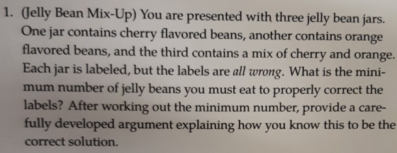 1. Jelly Bean Mix-Up) You are presented with three jelly bean jars One jar contains cherry flavored beans, another contains orange flavored beans, and the third contains a mix of cherry and orange. Each jar is labeled, but the labels are all wrong. What is the mini- mum number of jelly beans you must eat to properly correct the labels? After working out the minimum number, provide a care- fully developed argument explaining how you know this to be the correct solution.