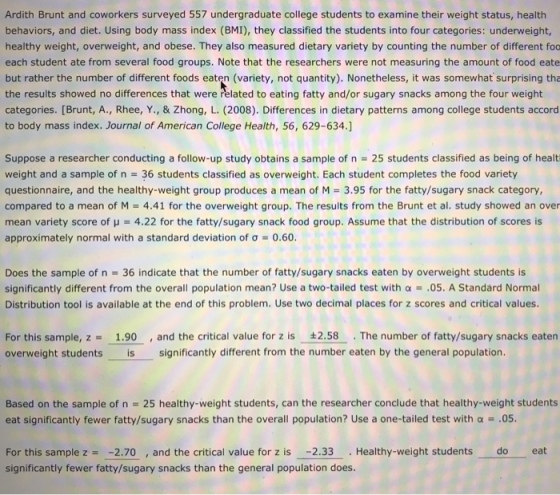 Ardith Brunt and coworkers surveyed 557 undergraduate college students to examine their weight status, health behaviors, and diet. Using body mass index (BMI), they classified the students into four categories: underweight healthy weight, overweight, and obese. They also measured dietary variety by counting the number of different foa ach student ate from several food groups. Note that the researchers were not measuring the amount of food eate but rather the number of different foods eaten (variety, not quantity). Nonetheless, it was somewhat surprising tha the results showed no differences that were related to eating fatty and/or sugary snacks among the four weight categories. [Brunt, A., Rhee, Y., & Zhong, L. (2008). Differences in dietary patterns among college students accord to body mass index. Journal of American College Health, 56, 629-634.] Suppose a researcher conducting a follow-up study obtains a sample of n = 25 students classified as being of healt weight and a sample of n 36 students classified as overweight. Each student completes the food variety questionnaire, and the healthy-weight group produces a mean of M = 3.95 for the fatty/sugary snack category, compared to a mean of M = 4.41 for the overweight group. The results from the Brunt et al. study showed an over mean variety score of μ = 4.22 for the fatty/sugary snack food group. Assume that the distribution of scores is approximately normal with a standard deviation of ơ-0.60 Does the sample of n 36 indicate that the number of fatty/sugary snacks eaten by overweight students is significantly different from the overall population mean? Use a two-tailed test with α = .05. A Standard Normal Distribution tool is available at the end of this problem. Use two decimal places for z scores and critical values For this sample, z -1.90 and the critical value for z is 2.58 The number of fatty/sugary snacks eaten overweight students is significantly different from the number eaten by the general population Based on the sample of n 25 healthy-weight students, can the researcher conclude that healthy-weight students at significantly fewer fatty/sugary snacks than the overall population? Use a one-tailed test with a-.05 eat For this sample z2.70 and the critical value for z is -2.33.Healthy-weight students do significantly fewer fatty/sugary snacks than the general population does