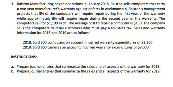3. Ralston Manufacturing began operations in January 2018. Ralston sells computers that carry a two-year manufacturers warranty against defects in workmanship. Ralstons management projects that 3% of the computers will require repair during the first year of the warranty while approximately 6% will require repair during the second year of the warranty. The computers sell for $1,100 each. The average cost to repair a computer is $150. The company sells the computers to retail customers who must pay a 6% sales tax. Sales and warranty information for 2018 and 2019 are as follows: 2018: Sold 500 computers on account, incurred warranty expenditures of $2,300. 2019: Sold 800 cameras on account; incurred warranty expenditures of $8,000. INSTRUCTIONS: a. Prepare journal entries that summarize the sales and all aspects of the warranty for 2018. b. Prepare journal entries that summarize the sales and all aspects of the warranty for 2019.