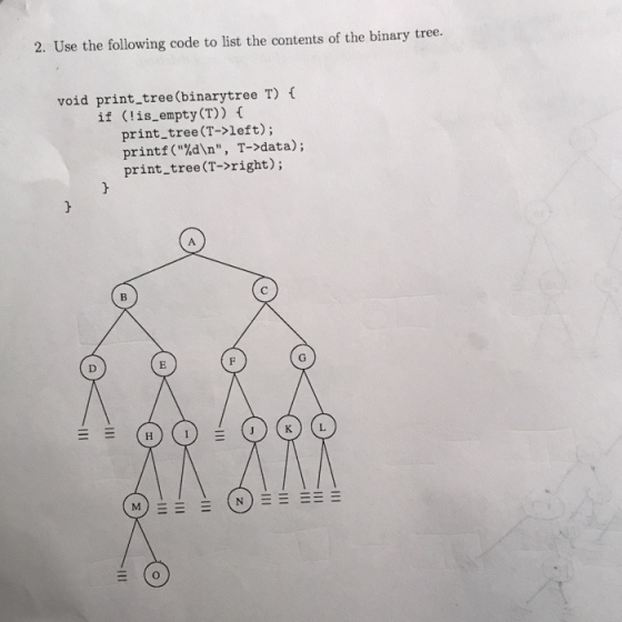 2. Use the following code to list the contents of the binary tree. void print_tree(binarytree T) if (!is_empty(T)) f print_tree (T->left); printf(%d\n, T->data); print tree (T->right); JKL M) (N)