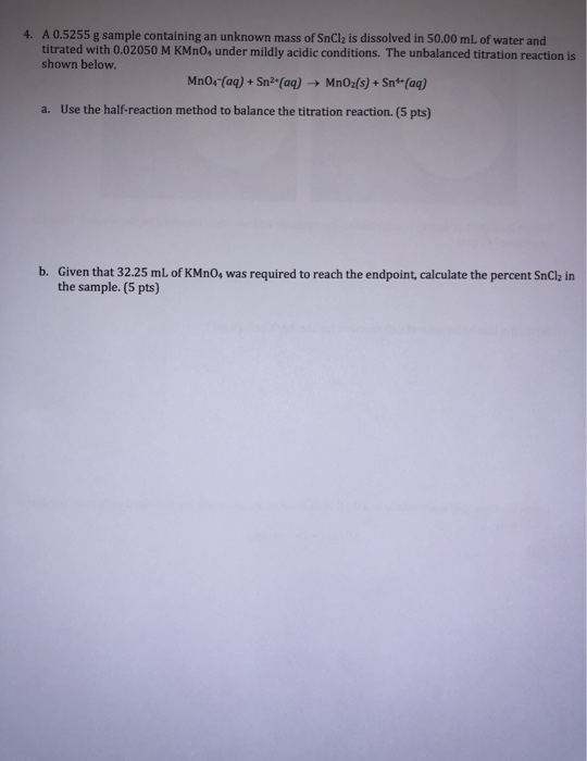 4. A 0.5255 g sample containing an unknown mass of SnCl2 is dissolved in 50.00 mL of water and titrated with 0.02050 M KMnO4