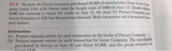 E5-4 On June 10, Purcey Company purchased $9,000 of merchandise from Guyer Com he freight costs of $400 on June 11. Goodst $600 are returned to Guyer for credit on June 12. On June 19, Purcey Company pay Guyer Company in full,less the purchase discount. Both companies use a perpetual ine tory system. Instructions (a) Prepare separate entries for each transaction on the books of Purcey Company. (b) Prepare separate entries for each transaction for Guyer Company. The merchandise purchased by Purcey on June 10 cost Guyer $5,000, and the goods returned cost