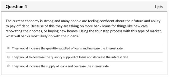 Question4 1 pts The current economy is strong and many people are feeling confident about their future and ability to pay off debt. Because of this they are taking on more bank loans for things like new cars renovating their homes, or buying new homes. Using the four step process with this type of market, what will banks most likely do with their loans? They would increase the quantity supplied of loans and increase the interest rate. O They would to decrease the quantity supplied of loans and decrease the interest rate. O They would increase the supply of loans and decrease the interest rate.