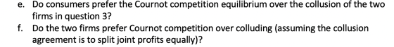 e. Do consumers prefer the Cournot competition equilibrium over the collusion of the two firms in question 3? f. Do the two f