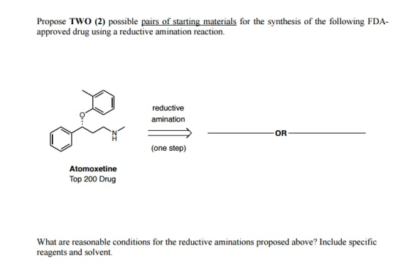 Propose TWo (2) possible pairs of starting materials for the synthesis of the following FDA approved drug using a reductive amination reaction. reductive amination OR (one step) Atomoxetine Top 200 Drug What are reasonable conditions for the reductive aminations proposed above? Include specific reagents and solvent.