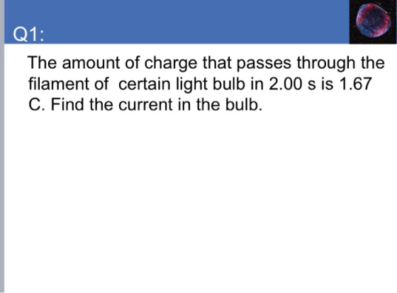 Q1: The amount of charge that passes through the filament of certain light bulb in 2.00 s is 1.67 C. Find the current in the bulb.