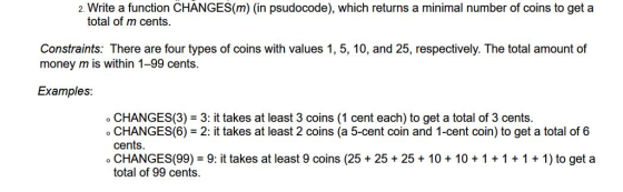 2. Write a function CHANGES(m) (in psudocode), which returns a minimal number of coins to get a total of m cents. Constraints: There are four types of coins with values 1, 5, 10, and 25, respectively. The total amount of money m is within 1-99 cents. Examples: o CHANGES(3) 3: it takes at least 3 coins (1 cent each) to get a total of 3 cents. o CHANGES(6) 2: it takes at least 2 coins (a 5-cent coin and 1-cent coin) to get a total of 6 o CHANGES(99) 9: it takes at least 9 coins (25 25 +25+ 10 10+1 1 + 1 1) to get a total of 99 cents.