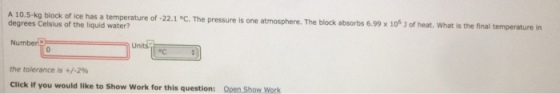 A 10.5-kg block of ice has a temperature of -22.1 °c. The pressure is one atmosphere. The block absorbs 6.99 x of heat. What is the final temperature in degrees Celsius of the liquid 10 the tolerance is +/-2% Click if you would like to show work for this question: open Show works