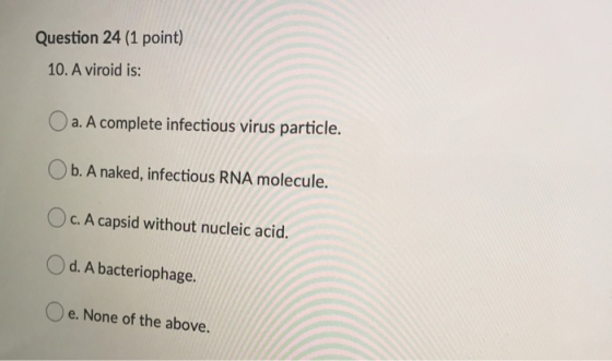 Question 24 (1 point) 10. A viroid is: O a. A complete infectious virus particle. Ob. A naked, infectious RNA molecule. Oc. A