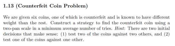 1.13 (Counterfeit Coin Problem) We are given six coins, one of which is counterfeit and is known to have different weight than the rest. Construct a strategy to find the counterfeit coin using a two-pan scale in a minimum average number of tries. Hint: There are two initial decisions that make sense: (1) test two of the coins against two others, and (2) test one of the coins against one other.