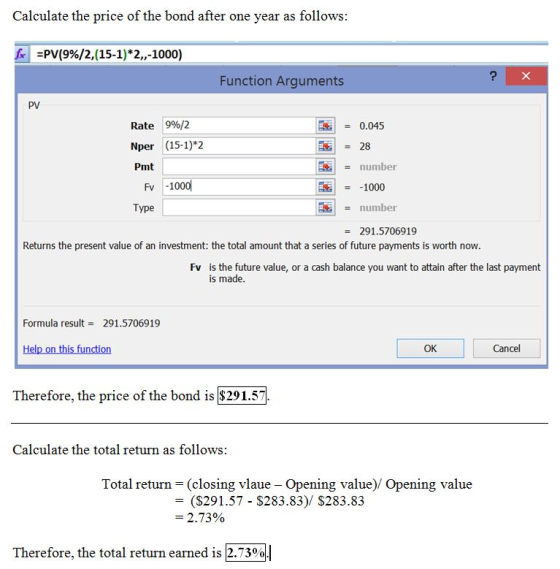 Calculate the price of the bond after one year as follows PV(9%/2,(15-1)*2,,-1000) Function Arguments PV 9%/2 Rate Nper Pmt = 0.045 (15-1)*2 = 28 number 1000 number Fv -1000 Type 291.5706919 Returns the present value of an investment: the total amount that a series of future payments is worth now Fv is the future value, or a cash balance you want to attain after the last payment is made Formula result291.5706919 OK Cancel Therefore, the price of the bond is $291.57 Calculate the total return as follows Total return = (closing vlaue-opening value)/ Opening value - (S291.57 $283.83)/ $283.83 2.73% Therefore, the total return earned is 2.73%