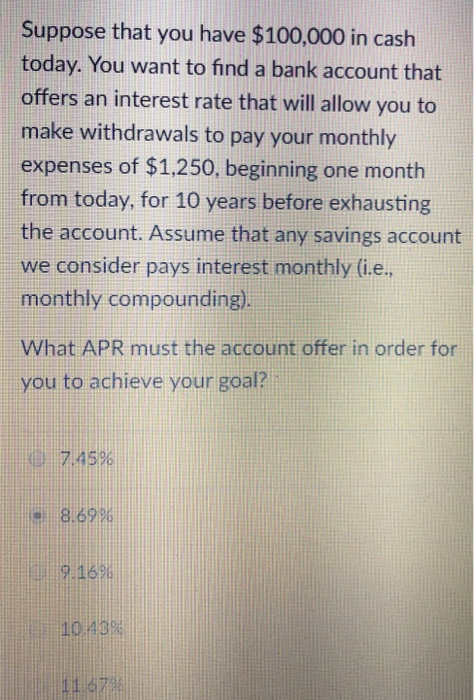 Suppose that you have $100,000 in cash today. You want to find a bank account that offers an interest rate that will allow you to make withdrawals to pay your monthly expenses of $1,250, beginning one month from today, for 10 years before exhausting the account. Assume that any savings account we consider pays interest monthly (i.e monthly compounding). What APR must the account offer in order for you to achieve your goal? .7.45% 8.69% 9:16% 110.43%