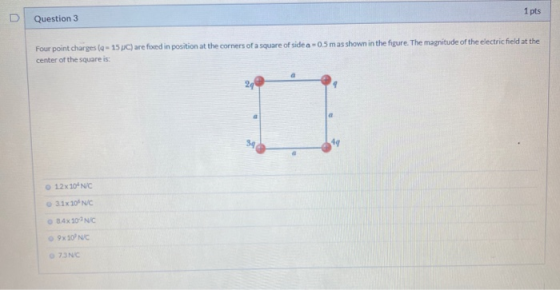 1 pts Question 3 0.5 mas shown in the figure. The magnitude of the electric field at the Four point charges (q - 15C) are fix