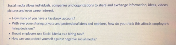 Social media allows individuals, companies and organizations to share and exchange information, ideas, videos pictures and even career interest. How many of you have a Facebook account? With everyone sharing private and professional ideas and opinions, how do you think this affects employers hiring decisions? Should employers use Social Media as a hiring tool? How can you protect yourself against negative social media?