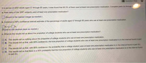 Question Help In a survey of 3297 adults aged 57 through 85 years, it was found that 80.3% of the a. How many of the 3297 subjects used at least one prescription medication? used at least one prescription medication. Complete parts (a) through Round to the nearest integer as needed.) b. Construct a 90% confidence interval estimate of the percentage of adults aged 57 through 85 years who use at least one prescription medication. Round to one decimal place as needed.) c. What do the results tell us about the proportion of college students who use at least one prescription medication? The results tell us nothing about the proportion of college students who use at least one prescription medication The results tell us that, with 9 % confidence, the true proportion of college students who use at least one prescription medicati n is it e inte o A. О В al found in part The results tell us that, with 9 % confidence, the probability that a college student uses at least one prescription medication is in the ite vah The results tell us that there is a 90% probability that the true proportion of college students who use at east one rescript on medic son h he in part (b) С D. n at b e nd