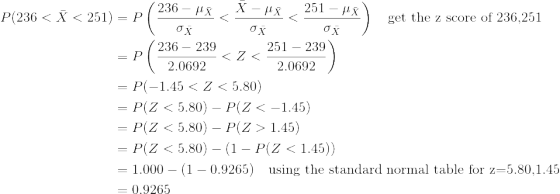 \begin{align*} P(236<\bar{X}<251)&=P\left(\frac{236-\mu_{\bar{X}}}{\sigma_{\bar{X}}}<\frac{\bar{X}-\mu_{\bar{X}}}{\sigma_{\bar{X}}}<\frac{251-\mu_{\bar{X}}}{\sigma_{\bar{X}}} \right )\quad\text{get the z score of 236,251}\\ &=P\left(\frac{236-239}{2.0692}<Z<\frac{251-239}{2.0692} \right )\\ &=P(-1.45<Z< 5.80)\\ &=P(Z<5.80)-P(Z<-1.45)\\ &=P(Z<5.80)-P(Z>1.45)\\ &=P(Z<5.80)-(1-P(Z<1.45))\\ &=1.000-(1-0.9265)\quad\text{using the standard normal table for z=5.80,1.45}\\ &=0.9265 \end{align*}