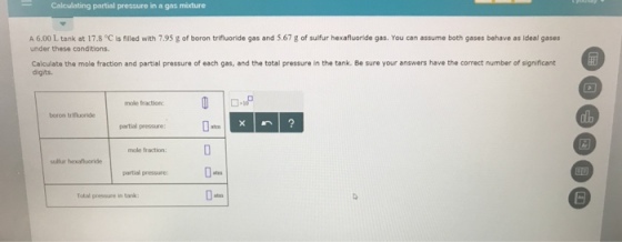 Calculating partial prescure in a gas mixture A 6.00 L tank at 17.8 °C is filled with 7.95 g of boron trifluoride gas and 5.67g of sulfur hexafluoride gas. You can assume both gases behave as ideal gases under these conditions. Calculate the mole fraction and partial pressure of each gas, and the total pressure in the tank. Be sure your answers have the correct number of significant digits mole fraction: alb boron trituoride partial pressure: mole fraction: partial pressure sulfur hexafluoride 0atrn ? Tokal pressure in tank