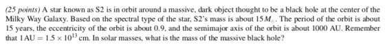 (25 points) A star known as S2 is in orbit around a massive, dark object thought to be a black hole at the center of the Milky Way Galaxy. Based on the spectral type of the star, S2s mass is about 15Mo. The period of the orbit is about 15 years, the eccentricity of the orbit is about 0.9, and the semimajor axis of the orbit is about 1000 AU. Remember that IAU = 1.5 × 1013 cm. In solar masses, what is the mass of the massive black hole?