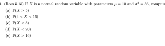 . (Ross 5.15) If X is a normal random variable with parameters μ-T0 and σ2-36, comput (a) P(X >5) (b) P(4 < X < 16) (c) P(X <