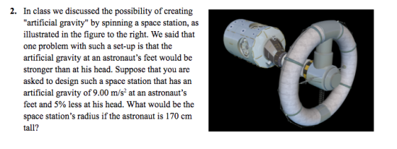 2. In class we discussed the possibility of creating artificial gravity by spinning a space station, as illustrated in the figure to the right. We said that one problem with such a set-up is that the artificial gravity at an astronauts feet would be stronger than at his head. Suppose that you are asked to design such a space station that has an artificial gravity of 9.00 m/s2 at an astronauts feet and 5% less at his head. What would be the space stations radius if the astronaut is 170 cm tall?