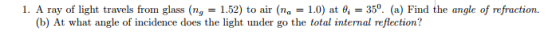 1. A ray of light travels from glass (ng-1.52) to air (na-1.0) at θǐ-350. (a) Find the angle of refraction. (b) At what angle of incidence does the light under go the total internal reflection?
