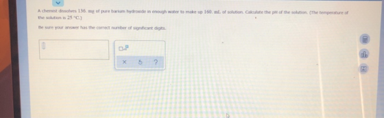 A chemist dissolves 136. me of pure barium hydroxide in enough water to make up 160 ml of solution Calculate the pH of the so