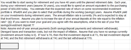 You would like to start saving for retirement and you have 40 years until the planned retirement date. Each year, during your retirement years (assume 30 years), you would like to spend an amount equivalent to the purchasing power of $50,000 today. You estimate that the expected rate of return on some recommended investment portfolio is 8%AER and you plan to select that portfolio during the working (savings) years. Assume 4%AER yield on your investments during retirement years. The annual inflation rate is currently 296 and is expected to stay at that level forever. Assume you plan to increase the size of your annual deposits at the rate equal to the inflation rate? QQ: If you want to meet your goal and you agree with the assumptions, what is the size of your first savings/investment deposit ?? Note: Assume end-of-year annual payments (both savings/deposit payments and retirement withdrawals) Disregard taxes and transaction costs, but not the impact of inflation. Assume that you have no savings currently (investment amount today is 0). If now is TO, then the first investment deposit is at T1, the last investment deposit at T40; and the first retirement withdrawal is at T41 and the last withdrawal at T70