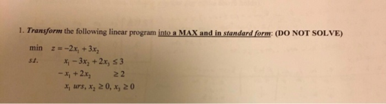 1. Transform the following linear program into a MAX and in standard form: (DO NOT SOLVE) min z = -2x, + 3x, st. *; -3x, + 2x