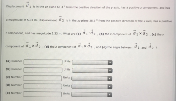 Displacement 1 is in the yz plane 65.4 ° from the positive direction of the y axis, has a positive z component, and has a magnitude of 5.31 m. Displacement d2 is in the xz plane 38.3 ° from the positive direction of the x axis, has a positive z component, and has magnitude 2.23 m. What are (a) did2 . (b) the x component of dixd2 .(e) they component of dixd2 , (d) the z component of dix d2 , and (e) the angle between di and d2 7 Units C (a) Number (b) Number (c) Number (d) Number (e) Number Units Units Units Units
