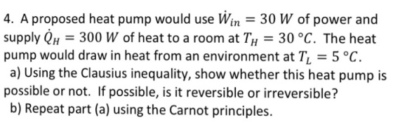 4. A proposed heat pump would use Win - 30 W of power and supply QH 300 W of heat to a room at TH 30 °C. The heat pump would draw in heat from an environment at T 5 °C. a) Using the Clausius inequality, show whether this heat pump is possble or not. If possible, isitreversible or irreversible? b) Repeat part (a) using the Carnot principles.