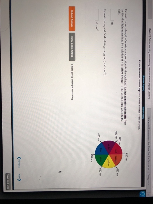 Estimate the wavelength of maximum absorption for the octahedral ion hexaamminecobalt(lII) from right the fact that light transmitted by a solution of it is yellow-orange. Hint: use the color wheel to the 620 nm 800 nm 400 nm 580 nm nm Estimate the crystal field splitting energy Ap (in kJ mol) kJ mol-l 430 nm 490 nm Retry Entire Group 9 more group attempts remaining