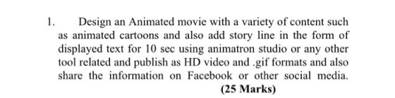 Design an Animated movie with a variety of content such as animated cartoons and also add story line in the form of displayed text for 10 sec using animatron studio or any other tool related and publish as HD video and .gif formats and also share the information on Facebook or other social media. (25 Marks)