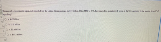 Because of a recession in Japan, net exports from the United States decrease by $10 billion. If the MPC is 0.75, how much les