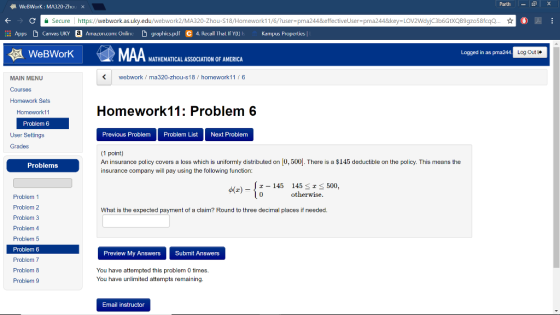 - | X FA WebWork : MA320-Zhou X Parth € ? C Secure | https://webwork.as.uky.edu/webwork2/MA320-Zhou-S18/Homework 11/6/?user=pma244&effectivelser=pma244&key=LOV2Wdyjc3b6GtXQB9gzo58fcgo... II Apps Canvas UKY a Amazon.com: Online graphics.pdf C 4. Rexxall that if y(t) s Kampus Properties A WeBWork Logged in as pma244. Log Out MATHEMATICAL ASSOCIATION OF AMERICA MAIN MENU webwork / ma320-zhou-s18 / homework 11/6 Courses Homework Sets Homework11 Problem 6 Homework 11: Problem 6 Previous Problem Problem List Next Problem User Settings Grades Problems (1 point) An insurance policy covers a loss which is uniformly distributed on 0,500). There is a $145 deductible on the policy. This means the insurance company will pay using the following function: (z) - 2 – 145 145 < a < 500. (0 otherwise. What is the expected payment of a claim? Round to three decimal places if needed. Problem 1 Problem 2 Problem 3 Problem 4 Problem 5 Problem 6 Problem 7 Problem 8 Problem 9 Preview My Answers Submit Answers You have attempted this problem 0 times. You have unlimited attempts remaining. Email instructor