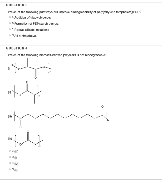 QUESTION 3 Which of the following pathways will improve biodegradability of poly(ethylene terephalate?PED? o a. Addition of triacylglycerols o b.Formation of PET-starch blends. O C. Porous silicate inclusions d.All of the above. QUESTION 4 Which of the following biomass-derived polymers is not biodegradable? (iv) o a. (iii) ? ?. (iv)