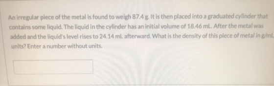 An irregular piece of the metal is found to weigh 87.4g. It is then placed into a graduated cylinder that contains some liqui