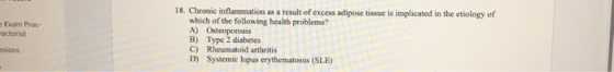18. Chronic inflammation as a result of excess adipose tissue is implicated in the etiology of which of the following health problems? A) Osteoporosis B) Type 2 diabetes C) Rheumatoid arthritis D) Systemic lupus erythematosus (SLE) e Exam Proc- octorio) ssions