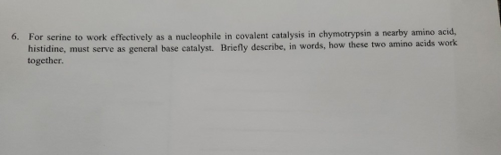 6. For serine to work effectively as a nucleophile in covalent catalysis in chymotrypsin a nearby amino acid, histidine, must
